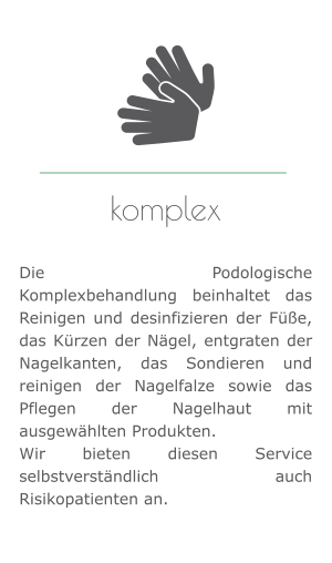 komplex   Die Podologische Komplexbehandlung beinhaltet das Reinigen und desinfizieren der Füße, das Kürzen der Nägel, entgraten der Nagelkanten, das Sondieren und reinigen der Nagelfalze sowie das Pflegen der Nagelhaut mit ausgewählten Produkten.  Wir bieten diesen Service selbstverständlich auch Risikopatienten an.