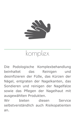 komplex   Die Podologische Komplexbehandlung beinhaltet das Reinigen und desinfizieren der Füße, das Kürzen der Nägel, entgraten der Nagelkanten, das Sondieren und reinigen der Nagelfalze sowie das Pflegen der Nagelhaut mit ausgewählten Produkten.  Wir bieten diesen Service selbstverständlich auch Risikopatienten an.